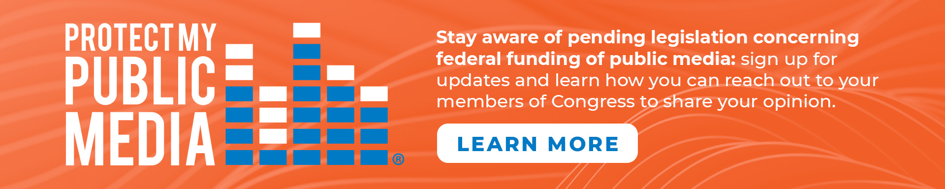 Protect My Public Media. Stay aware of pending legislation concerning federal funding of public media: sign up for updates and learn how you can reach out to your members of Congress to share your opinion.