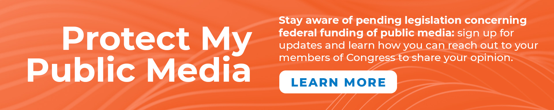 Protect My Public Media. Stay aware of pending legislation concerning federal funding of public media: sign up for updates and learn how you can reach out to your members of Congress to share your opinion.